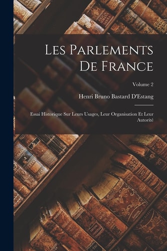 Les Parlements De France Essai Historique Sur Leurs Usages, Leur Organisation Et Leur Autorité; Volume 2