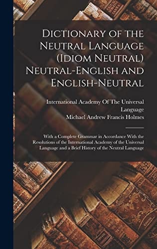 Dictionary of the Neutral Language (Idiom Neutral) Neutral-English and English-Neutral With a Complete Grammar in Accordance With the Resolutions of the International Academy of the Universal Language and a Brief History of the Neutral Language