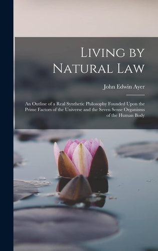 Living by Natural Law An Outline of a Real Synthetic Philosophy Founded Upon the Prime Factors of the Universe and the Seven Sense Organisms of the Human Body