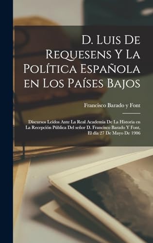 D. Luis de Requesens y la Política Española en Los Países Bajos Discursos leídos Ante la Real Academia de la Historia en la Recepción Pública Del Señor D. Francisco Barado y Font, el día 27 de Mayo De 1906