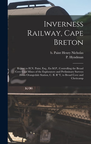 Inverness Railway, Cape Breton Report to H.N. Paint, Esq., Ex-M.P., Controlling the Broad Cove Coal Mines of the Exploratory and Preliminary Surveys From Orangedale Station, C. B. R' Y, to Broad Cove and Cheticamp