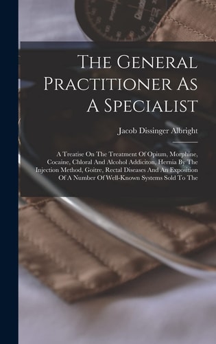 The General Practitioner As A Specialist A Treatise On The Treatment Of Opium, Morphine, Cocaine, Chloral And Alcohol Addiciton, Hernia By The Injection Method, Goitre, Rectal Diseases And An Exposition Of A Number Of Well-known Systems Sold To The