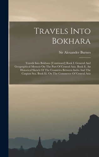 Travels Into Bokhara Travels Into Bokhara [continued] Book I. General And Geographical Memoir On The Part Of Central Asia. Book Ii. An Historical Sketch Of The Countries Between India And The Caspian Sea. Book Iii. On The Commerce Of Central Asia