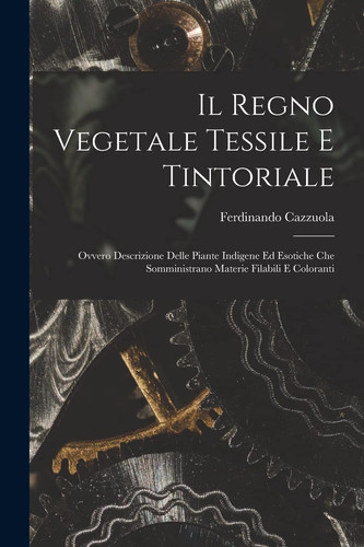 Il Regno Vegetale Tessile e Tintoriale Ovvero Descrizione Delle Piante Indigene Ed Esotiche Che Somministrano Materie Filabili e Coloranti
