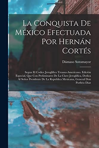 La Conquista De México Efectuada Por Hernán Cortés Segun El Codice Jeroglifico Troano-Americano. Edición Especial, Que Con Preliminares De La Clave Jeroglifica, Dedica Al Señor Presidente De La Republica Mexicana, General Don Porfirio Diaz