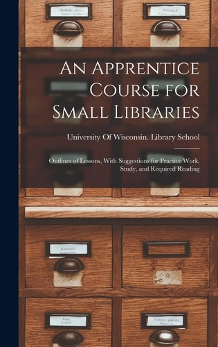 An Apprentice Course for Small Libraries Outlines of Lessons, With Suggestions for Practice Work, Study, and Required Reading