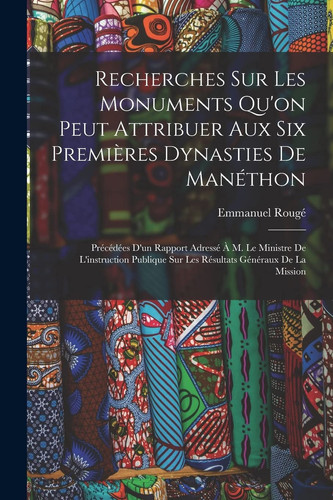 Recherches Sur Les Monuments Qu'on Peut Attribuer Aux Six Premières Dynasties De Manéthon Précédées D'un Rapport Adressé À M. Le Ministre De L'instruction Publique Sur Les Résultats Généraux De La Mission