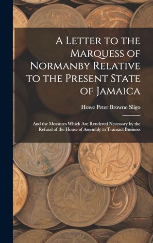 A Letter to the Marquess of Normanby Relative to the Present State of Jamaica And the Measures Which Are Rendered Necessary by the Refusal of the House of Assembly to Transact Business