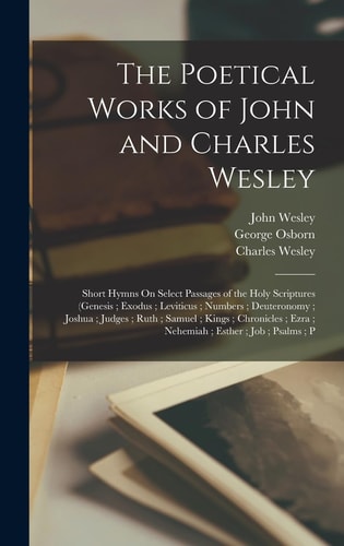 The Poetical Works of John and Charles Wesley Short Hymns On Select Passages of the Holy Scriptures (Genesis; Exodus; Leviticus; Numbers; Deuteronomy; Joshua; Judges; Ruth; Samuel; Kings; Chronicles; Ezra; Nehemiah; Esther; Job; Psalms; P