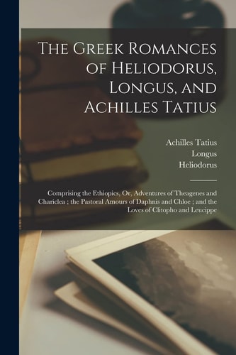 The Greek Romances of Heliodorus, Longus, and Achilles Tatius Comprising the Ethiopics, Or, Adventures of Theagenes and Chariclea; the Pastoral Amours of Daphnis and Chloe; and the Loves of Clitopho and Leucippe