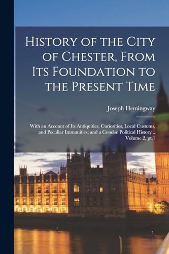 History of the City of Chester, From Its Foundation to the Present Time; With an Account of Its Antiquities, Curiosities, Local Customs, and Peculiar Immunities; and a Concise Political History .. Volume 2, Pt.1