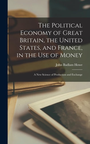The Political Economy of Great Britain, the United States, and France, in the Use of Money A New Science of Production and Exchange