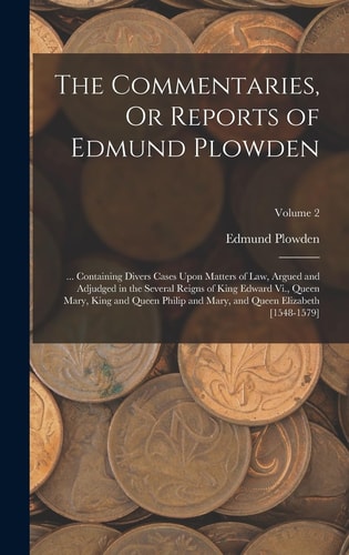 The Commentaries, Or Reports of Edmund Plowden ... Containing Divers Cases Upon Matters of Law, Argued and Adjudged in the Several Reigns of King Edward Vi. , Queen Mary, King and Queen Philip and Mary, and Queen Elizabeth [1548-1579]; Volume 2