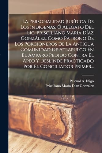 La Personalidad Jurídica De Los Indígenas, Ó Alegato Del Lic. Prisciliano María Díaz González, Como Patrono De Los Porcioneros De La Antigua Comunidad De Atlapulco En El Amparo Pedido Contra El Apeo Y Deslinde Practicado Por El Conciliador Primer...