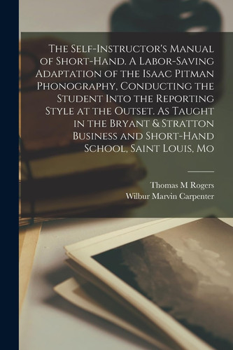 The Self-Instructor's Manual of Short-hand. a Labor-saving Adaptation of the Isaac Pitman Phonography, Conducting the Student Into the Reporting Style at the Outset. As Taught in the Bryant & Stratton Business and Short-hand School, Saint Louis, Mo