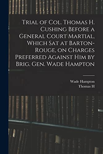 Trial of Col. Thomas H. Cushing Before a General Court Martial, Which Sat at Barton-Rouge, on Charges Preferred Against Him by Brig. Gen. Wade Hampton