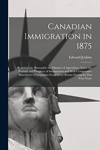 Canadian Immigration in 1875 Report to the Honorable the Minister of Agriculture, Upon the Position and Prospects of Immigration and With Comparative Statements of Emigration From Great Britain During the Past Four Years