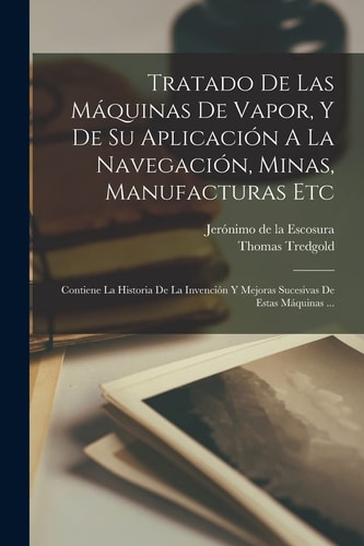 Tratado De Las Máquinas De Vapor, Y De Su Aplicación A La Navegación, Minas, Manufacturas Etc Contiene La Historia De La Invención Y Mejoras Sucesivas De Estas Máquinas ...
