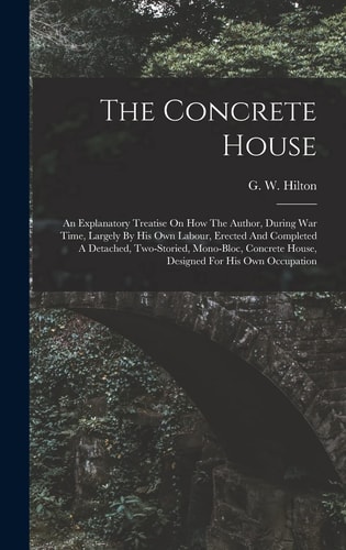 The Concrete House An Explanatory Treatise On How The Author, During War Time, Largely By His Own Labour, Erected And Completed A Detached, Two-storied, Mono-bloc, Concrete House, Designed For His Own Occupation