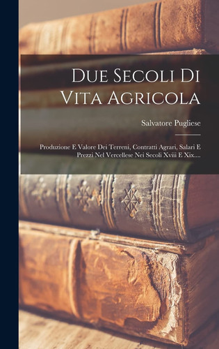 Due Secoli Di Vita Agricola Produzione e Valore Dei Terreni, Contratti Agrari, Salari e Prezzi Nel Vercellese Nei Secoli Xviii e Xix... .
