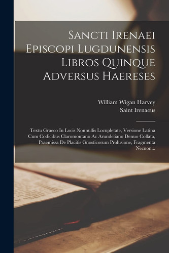 Sancti Irenaei Episcopi Lugdunensis Libros Quinque Adversus Haereses Textu Graeco In Locis Nonnullis Locupletate, Versione Latina Cum Codicibus Claromontano Ac Arundeliano Denuo Collata, Praemissa De Placitis Gnosticorum Prolusione, Fragmenta Necnon...