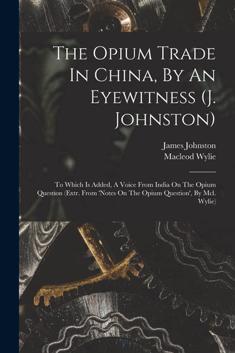 The Opium Trade In China, By An Eyewitness (j. Johnston) To Which Is Added, A Voice From India On The Opium Question (extr. From 'notes On The Opium Question', By Mcl. Wylie)