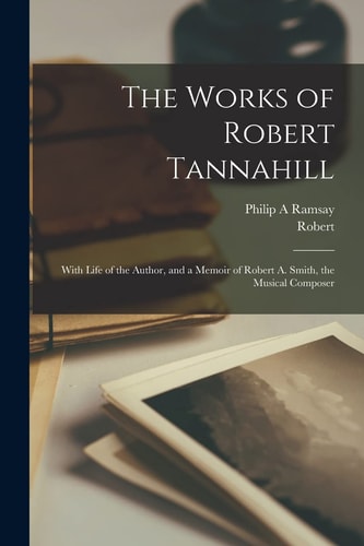 The Works of Robert Tannahill With Life of the Author, and a Memoir of Robert A. Smith, the Musical Composer
