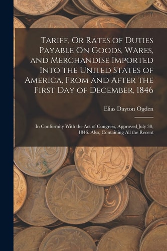 Tariff, Or Rates of Duties Payable On Goods, Wares, and Merchandise Imported Into the United States of America, From and After the First Day of December, 1846 In Conformity With the Act of Congress, Approved July 30, 1846. Also, Containing All the Recent