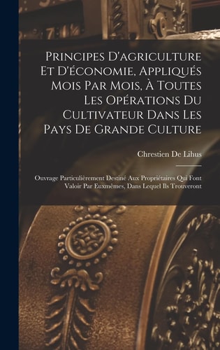 Principes D'agriculture Et D'économie, Appliqués Mois Par Mois, À Toutes Les Opérations Du Cultivateur Dans Les Pays De Grande Culture Ouvrage Particulièrement Destiné Aux Propriétaires Qui Font Valoir Par Euxmêmes, Dans Lequel Ils Trouveront