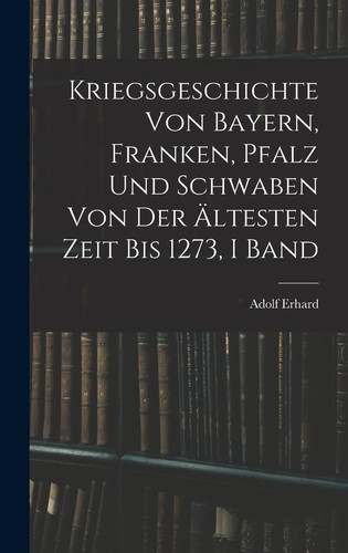 Kriegsgeschichte Von Bayern, Franken, Pfalz Und Schwaben Von Der Ältesten Zeit Bis 1273, I Band