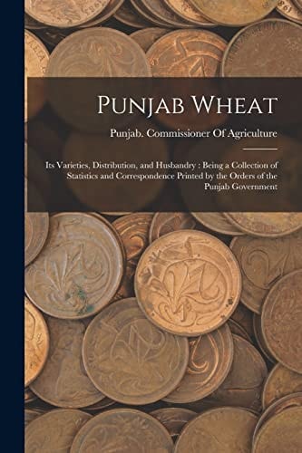Punjab Wheat Its Varieties, Distribution, and Husbandry: Being a Collection of Statistics and Correspondence Printed by the Orders of the Punjab Government