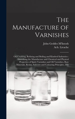 The Manufacture of Varnishes Oil Crushing, Refining and Boiling and Kindred Industries: Describing the Manufacture and Chemical and Physical Properties of Spirit Varnishes and Oil Varnishes, Raw Materials, Resins, Solvents and Colouring Principles, Dry
