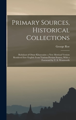 Primary Sources, Historical Collections Rubáiyat of Omar Khayyaám: a New Metrical Version Rendered Into English From Various Persian Source, With a Foreword by T. S. Wentworth