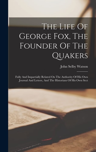 The Life Of George Fox, The Founder Of The Quakers Fully And Impartially Related On The Authority Of His Own Journal And Letters, And The Historians Of His Own Sect
