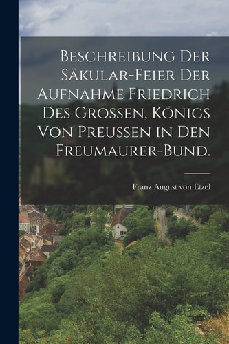 Beschreibung der Säkular-Feier der Aufnahme Friedrich des Grossen, Königs Von Preussen in Den Freumaurer-Bund