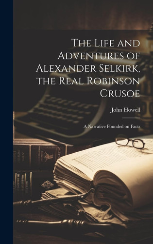The Life and Adventures of Alexander Selkirk, the Real Robinson Crusoe A Narrative Founded on Facts