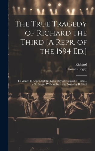 The True Tragedy of Richard the Third [A Repr. of the 1594 Ed.] To Which Is Appended the Latin Play of Richardus Tertius, by T. Legge. With an Intr. and Notes by B. Field