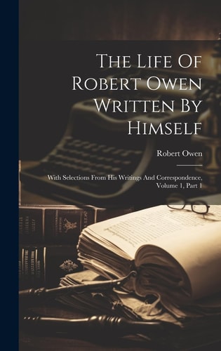 The Life Of Robert Owen Written By Himself With Selections From His Writings And Correspondence, Volume 1, Part 1