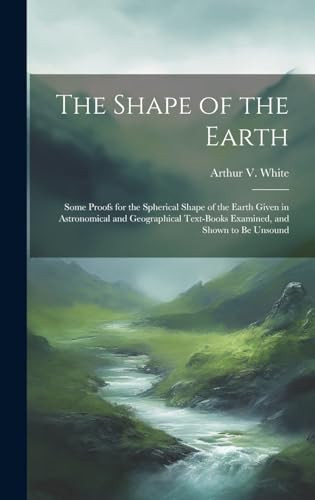 The Shape of the Earth [microform] Some Proofs for the Spherical Shape of the Earth Given in Astronomical and Geographical Text-books Examined, and Shown to Be Unsound
