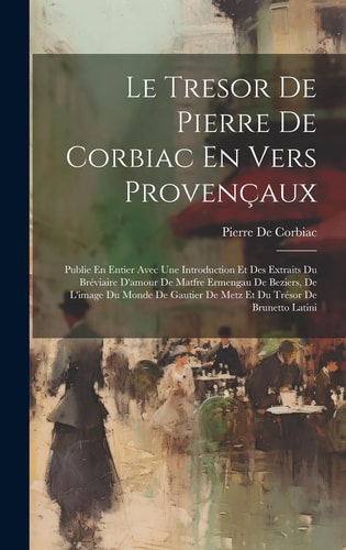 Le Tresor De Pierre De Corbiac En Vers Provençaux Publie En Entier Avec Une Introduction Et Des Extraits Du Bréviaire D'amour De Matfre Ermengau De Beziers, De L'image Du Monde De Gautier De Metz Et Du Trésor De Brunetto Latini