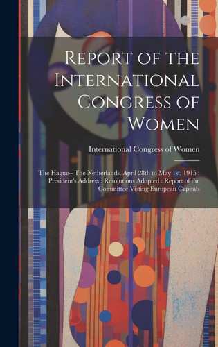 Report of the International Congress of Women The Hague-- The Netherlands, April 28th to May 1st, 1915: President's Address: Resolutions Adopted: Report of the Committee Visting European Capitals