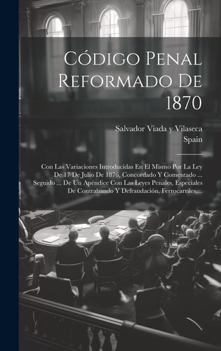 Código Penal Reformado De 1870 Con Las Variaciones Introducidas En El Mismo Por La Ley De 17 De Julio De 1876, Concordado Y Comentado ... Seguido ... De Un Apéndice Con Las Leyes Penales, Especiales De Contrabando Y Defraudación, Ferrocarriles, ...