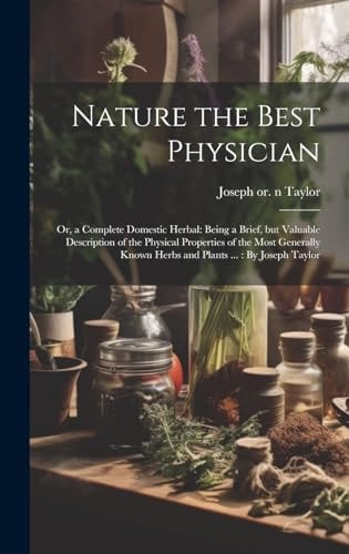 Nature the Best Physician; Or, a Complete Domestic Herbal Being a Brief, But Valuable Description of the Physical Properties of the Most Generally Known Herbs and Plants ...: By Joseph Taylor