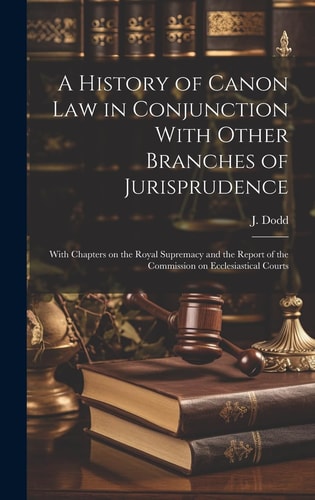 A History of Canon Law in Conjunction With Other Branches of Jurisprudence With Chapters on the Royal Supremacy and the Report of the Commission on Ecclesiastical Courts