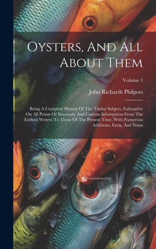 Oysters, And All About Them Being A Complete History Of The Titular Subject, Exhaustive On All Points Of Necessary And Curious Information From The Earliest Writers To Those Of The Present Time, With Numerous Additions, Facts, And Notes; Volume 1