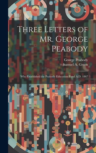 Three Letters of Mr. George Peabody Who Established the Peabody Education Fund A. D. 1867