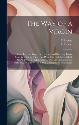 The Way of a Virgin Being Excerpts From Rare, Curious and Diverting Books, Some Now for the First Time Done Into English: to Which are Added Copious Exlanatory Notes and Bibliographical References of Interest to Student, Collector and Psychologist