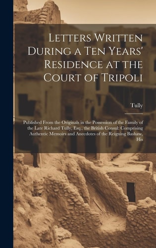 Letters Written During a Ten Years' Residence at the Court of Tripoli Published From the Originals in the Possession of the Family of the Late Richard Tully, Esq., the British Consul: Comprising Authentic Memoirs and Anecdotes of the Reigning Bashaw, His