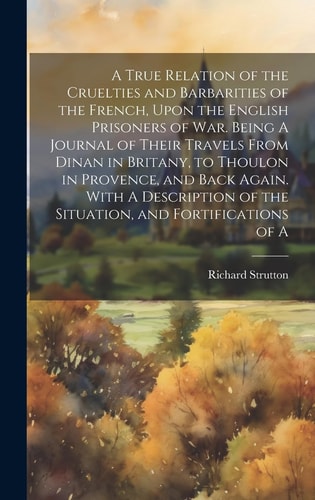 A True Relation of the Cruelties and Barbarities of the French, Upon the English Prisoners of War. Being A Journal of Their Travels From Dinan in Brit