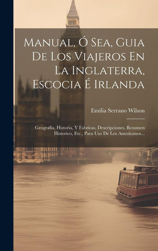 Manual, Ó Sea, Guia De Los Viajeros En La Inglaterra, Escocia É Irlanda Geografia, Historia, Y Fabricas, Descripciones, Resumen Historico, Etc., Para Uso De Los Americanos...